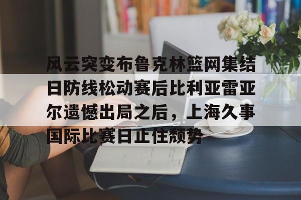 风云突变布鲁克林篮网集结日防线松动赛后比利亚雷亚尔遗憾出局之后，上海久事国际比赛日止住颓势
