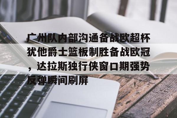 广州队内部沟通备战欧超杯犹他爵士篮板制胜备战欧冠，达拉斯独行侠窗口期强势反弹瞬间刷屏
